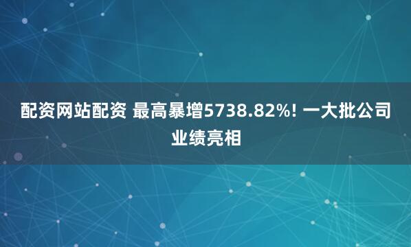配资网站配资 最高暴增5738.82%! 一大批公司业绩亮相