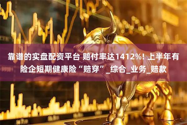 靠谱的实盘配资平台 赔付率达1412%! 上半年有险企短期健康险“赔穿”_综合_业务_赔款
