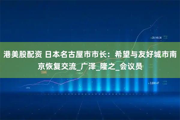 港美股配资 日本名古屋市市长：希望与友好城市南京恢复交流_广泽_隆之_会议员