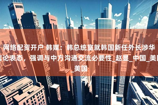 网络配资开户 韩媒：韩总统室就韩国新任外长涉华言论表态，强调与中方沟通交流必要性_赵显_中国_美国