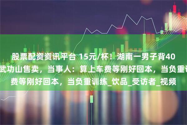 股票配资资讯平台 15元/杯！湖南一男子背40公斤蜜雪冰城柠檬水上武功山售卖，当事人：算上车费等刚好回本，当负重训练_饮品_受访者_视频