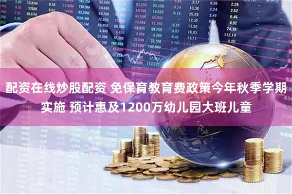 配资在线炒股配资 免保育教育费政策今年秋季学期实施 预计惠及1200万幼儿园大班儿童