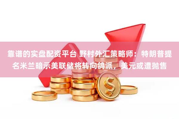 靠谱的实盘配资平台 野村外汇策略师：特朗普提名米兰暗示美联储将转向鸽派，美元或遭抛售