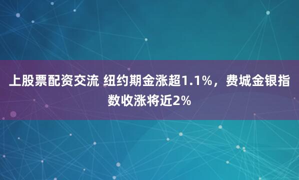上股票配资交流 纽约期金涨超1.1%，费城金银指数收涨将近2%