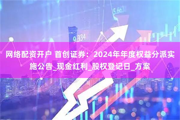 网络配资开户 首创证券：2024年年度权益分派实施公告_现金红利_股权登记日_方案