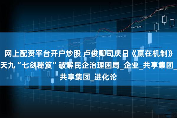 网上配资平台开户炒股 卢俊卿司庆日《赢在机制》开讲，天九“七剑秘笈”破解民企治理困局_企业_共享集团_进化论