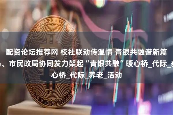 配资论坛推荐网 校社联动传温情 青银共融谱新篇|市教育局、市民政局协同发力架起“青银共融”暖心桥_代际_养老_活动