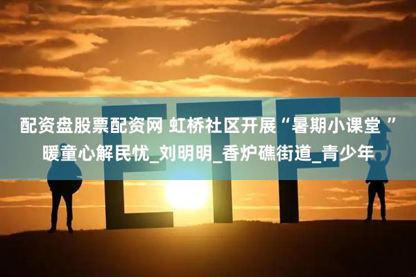 配资盘股票配资网 虹桥社区开展“暑期小课堂 ”暖童心解民忧_刘明明_香炉礁街道_青少年