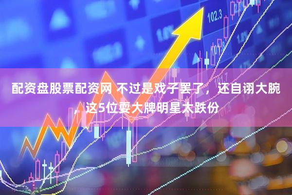 配资盘股票配资网 不过是戏子罢了，还自诩大腕，这5位耍大牌明星太跌份