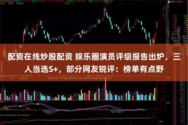 配资在线炒股配资 娱乐圈演员评级报告出炉，三人当选S+，部分网友锐评：榜单有点野