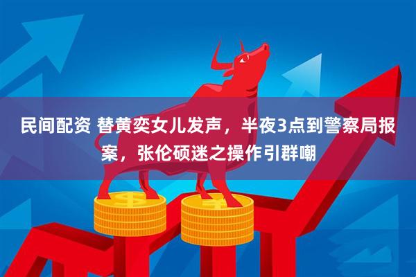 民间配资 替黄奕女儿发声，半夜3点到警察局报案，张伦硕迷之操作引群嘲