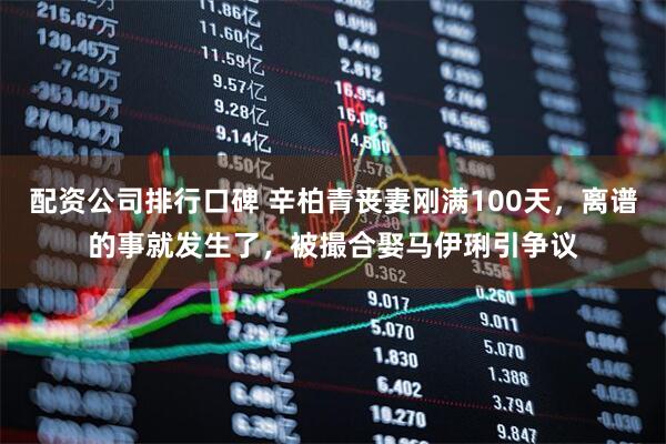 配资公司排行口碑 辛柏青丧妻刚满100天，离谱的事就发生了，被撮合娶马伊琍引争议