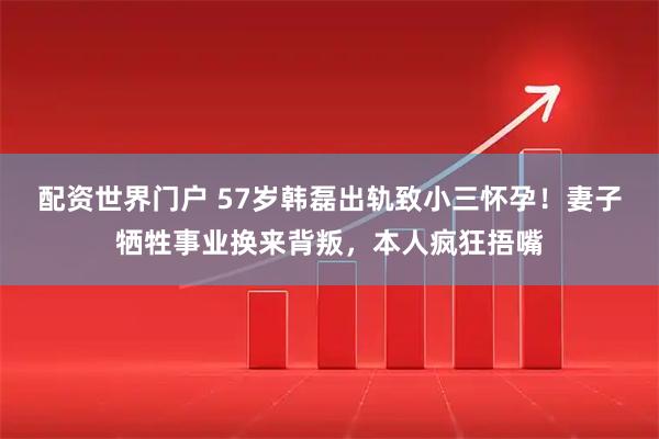 配资世界门户 57岁韩磊出轨致小三怀孕！妻子牺牲事业换来背叛，本人疯狂捂嘴