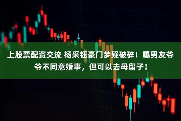 上股票配资交流 杨采钰豪门梦疑破碎！曝男友爷爷不同意婚事，但可以去母留子！