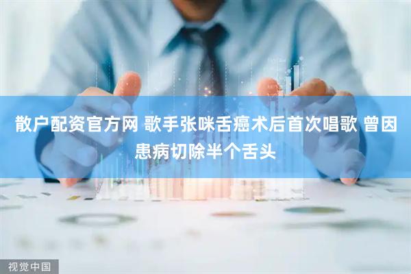 散户配资官方网 歌手张咪舌癌术后首次唱歌 曾因患病切除半个舌头
