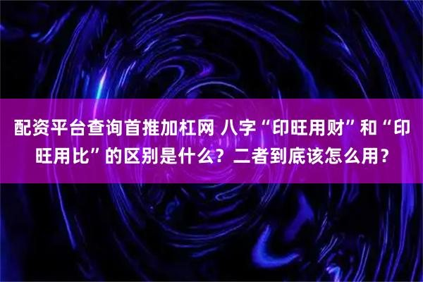 配资平台查询首推加杠网 八字“印旺用财”和“印旺用比”的区别是什么？二者到底该怎么用？