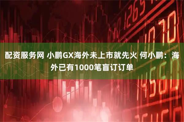 配资服务网 小鹏GX海外未上市就先火 何小鹏：海外已有1000笔盲订订单